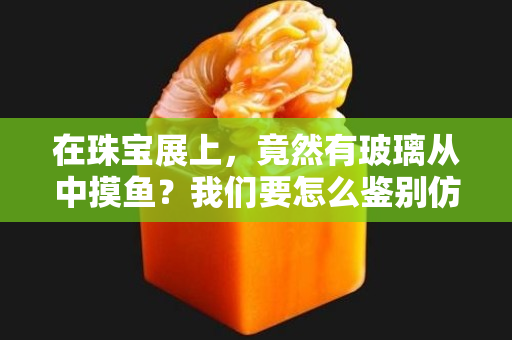 在珠宝展上，竟然有玻璃从中摸鱼？我们要怎么鉴别仿翡翠制品？