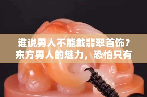 谁说男人不能戴翡翠首饰？东方男人的魅力，恐怕只有翡翠读得懂！