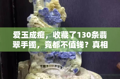 爱玉成痴，收藏了130条翡翠手镯，竟都不值钱？真相是……