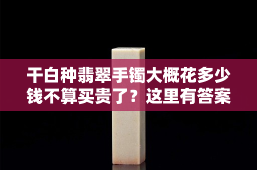 干白种翡翠手镯大概花多少钱不算买贵了？这里有答案！