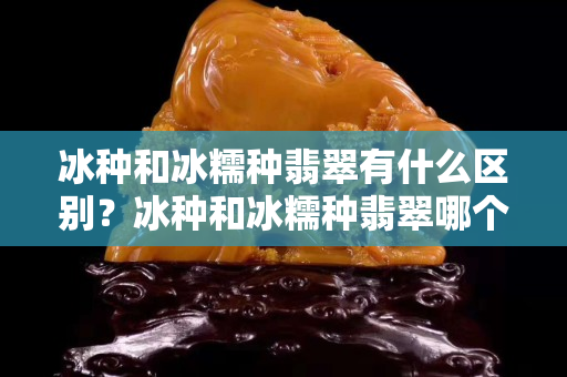 冰种和冰糯种翡翠有什么区别？冰种和冰糯种翡翠哪个值钱？