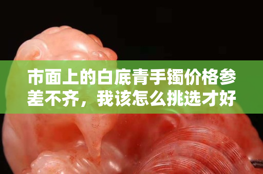市面上的白底青手镯价格参差不齐，我该怎么挑选才好？