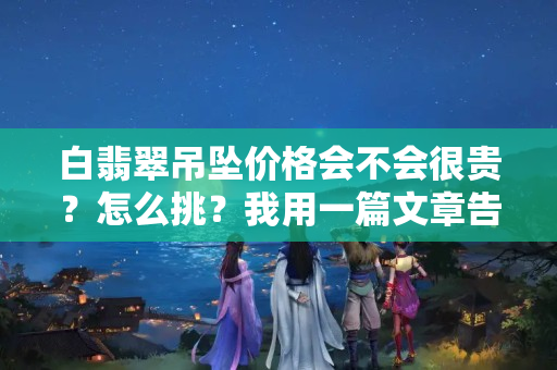 白翡翠吊坠价格会不会很贵？怎么挑？我用一篇文章告诉你！