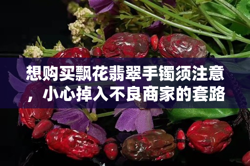 想购买飘花翡翠手镯须注意，小心掉入不良商家的套路！