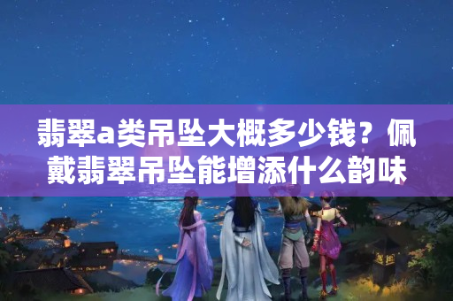 翡翠a类吊坠大概多少钱？佩戴翡翠吊坠能增添什么韵味？
