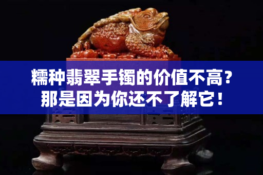 糯种翡翠手镯的价值不高？那是因为你还不了解它！