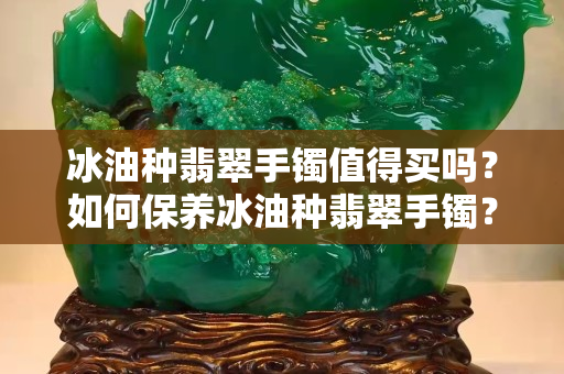 冰油种翡翠手镯值得买吗？如何保养冰油种翡翠手镯？