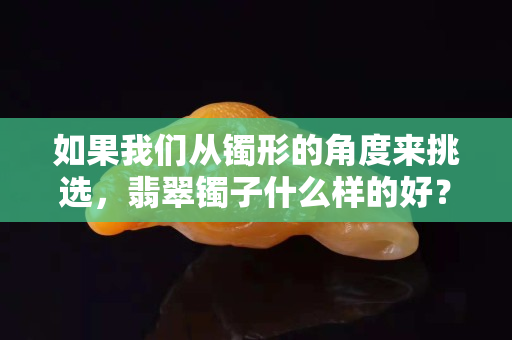 如果我们从镯形的角度来挑选，翡翠镯子什么样的好？