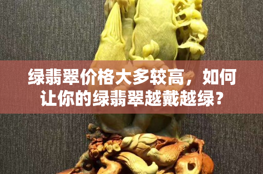 绿翡翠价格大多较高，如何让你的绿翡翠越戴越绿？
