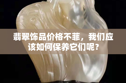 翡翠饰品价格不菲，我们应该如何保养它们呢？