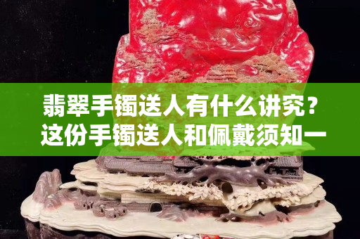 翡翠手镯送人有什么讲究？ 这份手镯送人和佩戴须知一定要知道