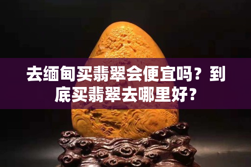 去缅甸买翡翠会便宜吗？到底买翡翠去哪里好？