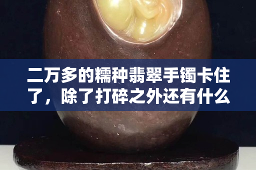 二万多的糯种翡翠手镯卡住了，除了打碎之外还有什么办法？