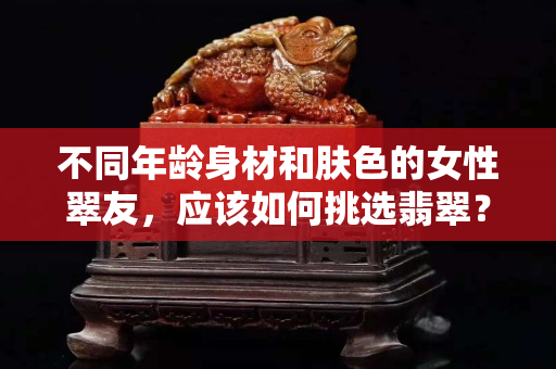 不同年龄身材和肤色的女性翠友，应该如何挑选翡翠？