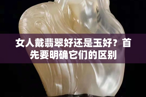 女人戴翡翠好还是玉好？首先要明确它们的区别