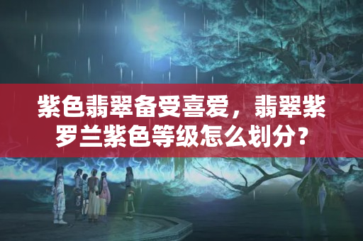 紫色翡翠备受喜爱，翡翠紫罗兰紫色等级怎么划分？