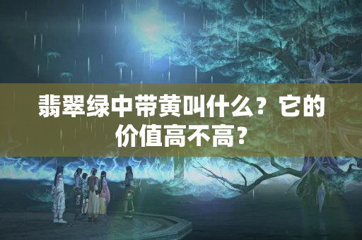 翡翠绿中带黄叫什么？它的价值高不高？