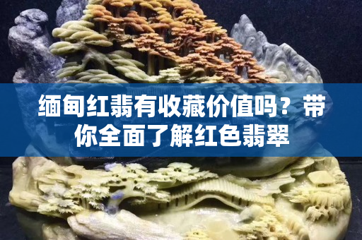 缅甸红翡有收藏价值吗？带你全面了解红色翡翠
