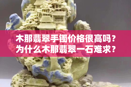 木那翡翠手镯价格很高吗？为什么木那翡翠一石难求？