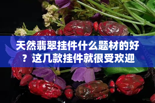天然翡翠挂件什么题材的好？这几款挂件就很受欢迎