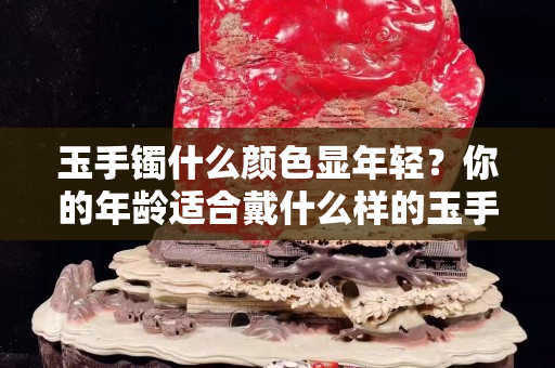 玉手镯什么颜色显年轻？你的年龄适合戴什么样的玉手镯？