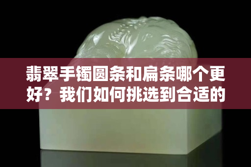 翡翠手镯圆条和扁条哪个更好？我们如何挑选到合适的翡翠手镯？