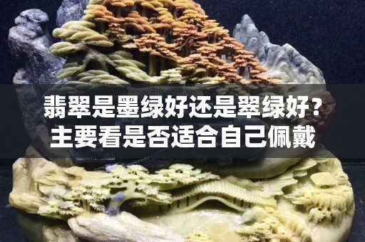 翡翠是墨绿好还是翠绿好？主要看是否适合自己佩戴