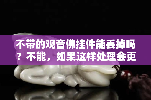 不带的观音佛挂件能丢掉吗？不能，如果这样处理会更好