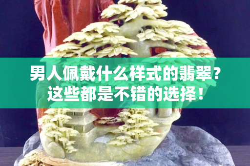 男人佩戴什么样式的翡翠？这些都是不错的选择！