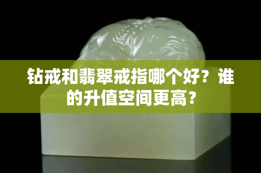 钻戒和翡翠戒指哪个好？谁的升值空间更高？