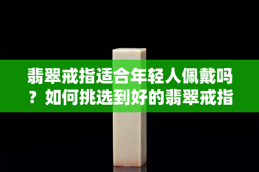 翡翠戒指适合年轻人佩戴吗？如何挑选到好的翡翠戒指？