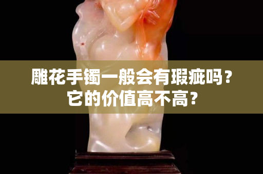 雕花手镯一般会有瑕疵吗？它的价值高不高？