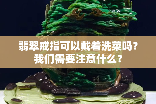 翡翠戒指可以戴着洗菜吗？我们需要注意什么？