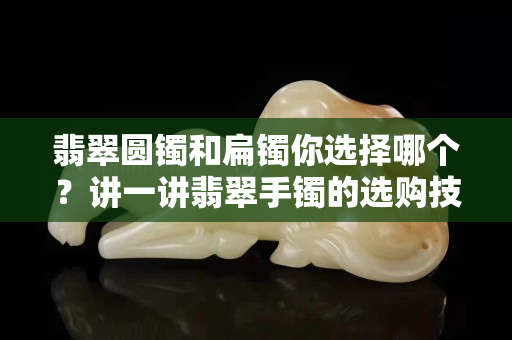 翡翠圆镯和扁镯你选择哪个？讲一讲翡翠手镯的选购技巧！