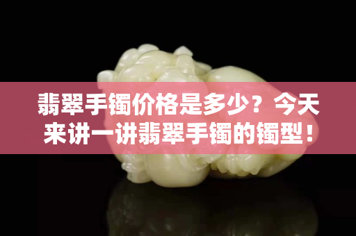 翡翠手镯价格是多少？今天来讲一讲翡翠手镯的镯型！