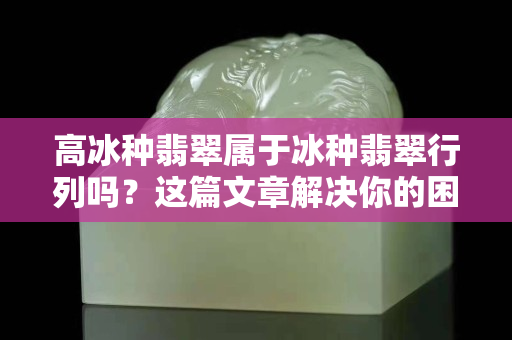 高冰种翡翠属于冰种翡翠行列吗？这篇文章解决你的困惑！