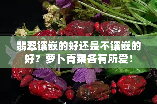 翡翠镶嵌的好还是不镶嵌的好？萝卜青菜各有所爱！