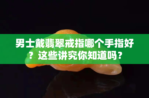 男士戴翡翠戒指哪个手指好？这些讲究你知道吗？