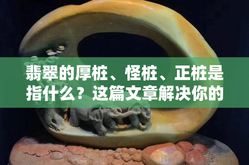翡翠的厚桩、怪桩、正桩是指什么？这篇文章解决你的困惑！