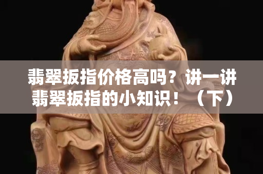 翡翠扳指价格高吗？讲一讲翡翠扳指的小知识！（下）