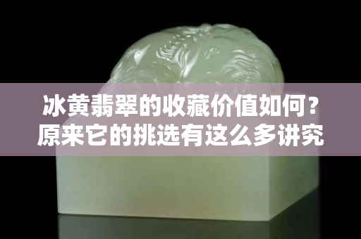 冰黄翡翠的收藏价值如何？原来它的挑选有这么多讲究！