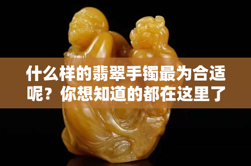 什么样的翡翠手镯最为合适呢？你想知道的都在这里了！