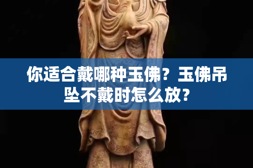 你适合戴哪种玉佛？玉佛吊坠不戴时怎么放？