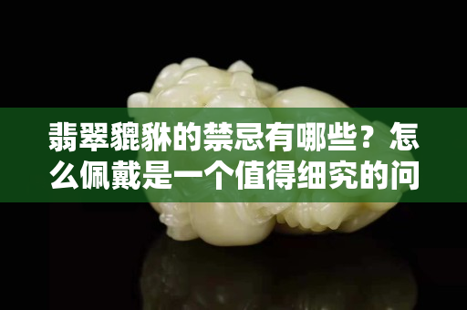 翡翠貔貅的禁忌有哪些？怎么佩戴是一个值得细究的问题！