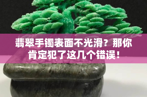 翡翠手镯表面不光滑？那你肯定犯了这几个错误！