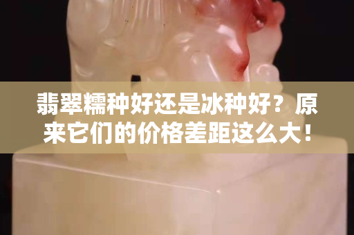 翡翠糯种好还是冰种好？原来它们的价格差距这么大！