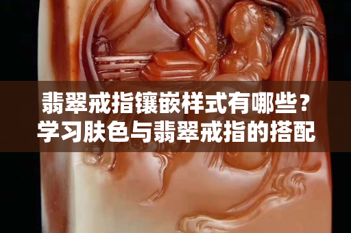 翡翠戒指镶嵌样式有哪些？学习肤色与翡翠戒指的搭配妙招