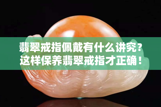 翡翠戒指佩戴有什么讲究？这样保养翡翠戒指才正确！