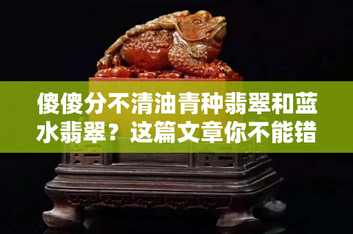 傻傻分不清油青种翡翠和蓝水翡翠？这篇文章你不能错过！