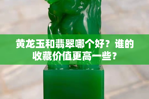 黄龙玉和翡翠哪个好？谁的收藏价值更高一些？